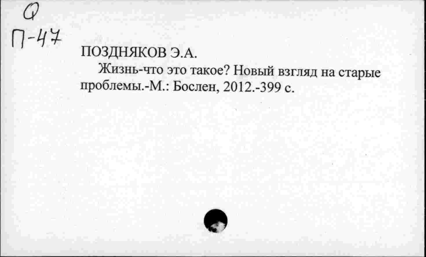 ﻿ПОЗДНЯКОВ Э.А.
Жизнь-что это такое? Новый взгляд на старые проблемы.-М.: Бослен, 2012.-399 с.